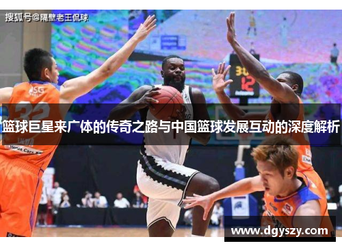 篮球巨星来广体的传奇之路与中国篮球发展互动的深度解析